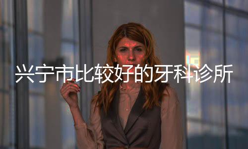 興寧市比較好的牙科診所:德藝/愛齒/粵興口腔上榜,矯正實例超百例