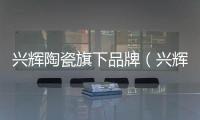 興輝陶瓷旗下品牌（興輝陶瓷）