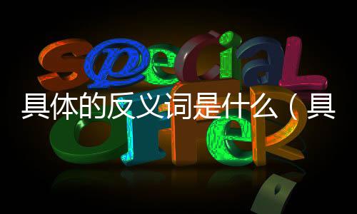 具體的反義詞是什么（具體的反義詞）