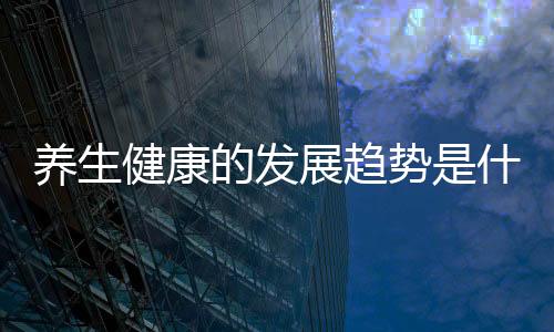 養(yǎng)生健康的發(fā)展趨勢是什么