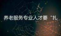 養(yǎng)老服務(wù)專業(yè)人才要“扎得下根”