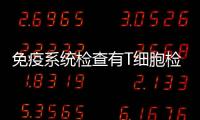免疫系統檢查有T細胞檢查嗎，免疫系統檢查有何意義？