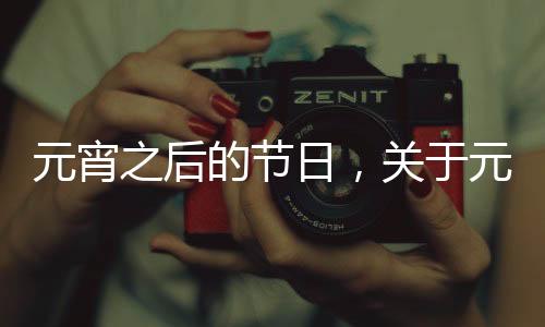 元宵之后的節日，關于元宵節之后健康小知識是什么詳細情況