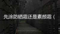 先涂防曬霜還是素顏霜（先涂防曬霜還是隔離霜）