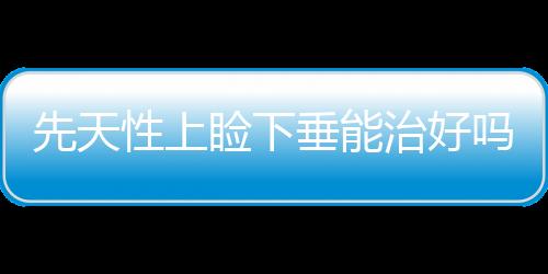 先天性上瞼下垂能治好嗎？怎么治療？