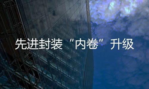先進(jìn)封裝“內(nèi)卷”升級