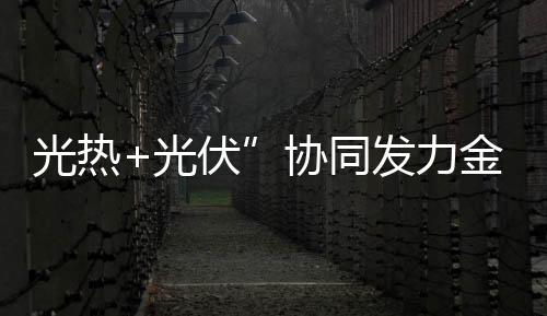 光熱+光伏”協(xié)同發(fā)力金塔多能互補(bǔ)電站穩(wěn)定供應(yīng)綠電