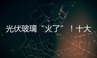 光伏玻璃“火了”！十大光伏玻璃企業一覽,行業資訊