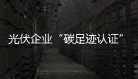 光伏企業“碳足跡認證” 將低碳節能進行到底,行業資訊