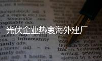 光伏企業(yè)熱衷海外建廠 歐盟將監(jiān)管惡意規(guī)避行為
