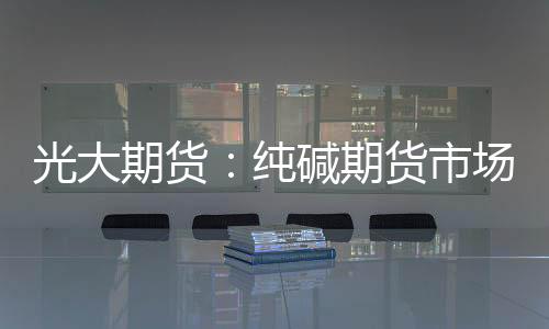 光大期貨：純堿期貨市場近強遠弱格局繼續維持