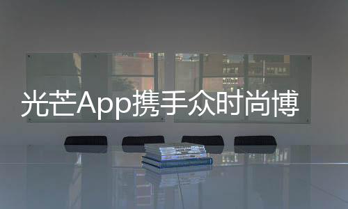 光芒App攜手眾時(shí)尚博主及時(shí)尚品牌,共同打造年輕、高端的時(shí)尚社區(qū)