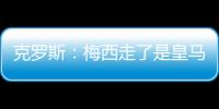 克羅斯：梅西走了是皇馬利好 或許能得到巴黎的誰