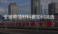 全玻幕墻材料要如何挑選  幕墻玻璃該怎樣進(jìn)行選擇,行業(yè)資訊