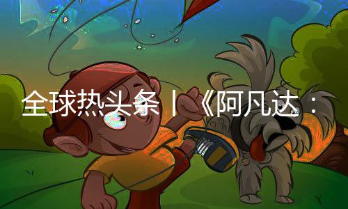 全球熱頭條丨《阿凡達：重返潘多拉》亮相迪士尼D23 游戲信息曝光