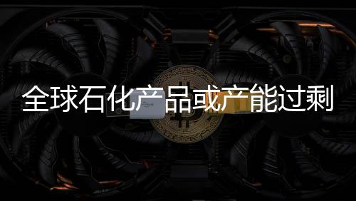 全球石化產(chǎn)品或產(chǎn)能過(guò)剩 化工業(yè)終端需求各異