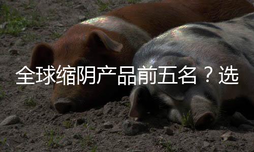 全球縮陰產(chǎn)品前五名？選擇適合自己的縮陰產(chǎn)品