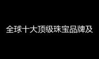 全球十大頂級珠寶品牌及圖片大全（世界頂級珠寶品牌排行100）