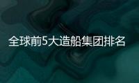 全球前5大造船集團(tuán)排名出爐
