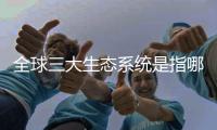 全球三大生態系統是指哪些（全球三大生態系統是指）
