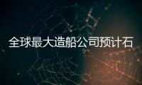 全球最大造船公司預計石油天然氣訂單大增79%