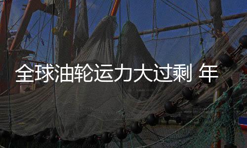 全球油輪運力大過剩 年內或致運費急挫25%