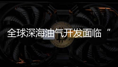 全球深海油氣開發面臨“拐點”