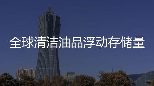 全球清潔油品浮動存儲量降至5590萬桶