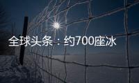 全球頭條：約700座冰川或在未來30年內消失 阿爾卑斯冰川體積已縮減60%