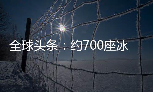 全球頭條：約700座冰川或在未來30年內消失 阿爾卑斯冰川體積已縮減60%