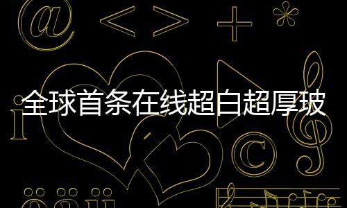全球首條在線超白超厚玻璃生產線誕生