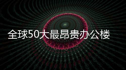 全球50大最昂貴辦公樓榜單：中國市場占8個席位（圖）