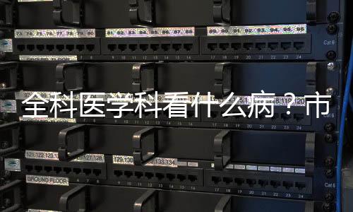 全科醫(yī)學(xué)科看什么病？市第一人民醫(yī)院專家告訴你
