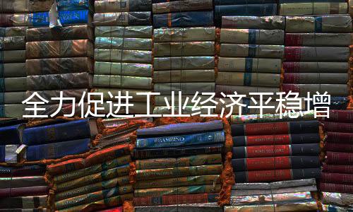 全力促進工業經濟平穩增長，工信部鼓勵工業大省挑大梁