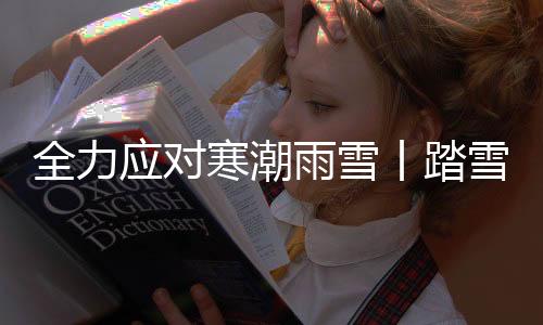 全力應對寒潮雨雪丨踏雪巡護！用腳步守護萬家溫暖