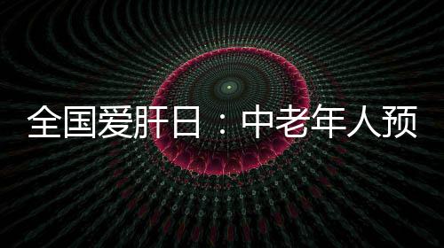 全國愛肝日：中老年人預(yù)防肝癌“向前一步” 主動篩查乙肝、丙肝