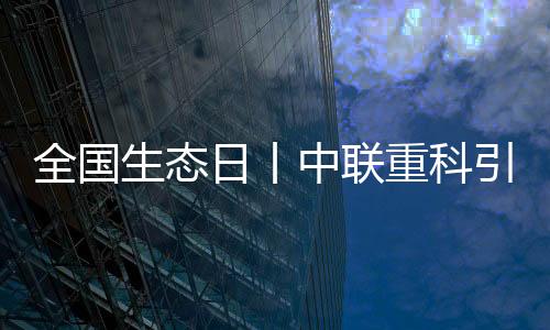 全國生態(tài)日丨中聯(lián)重科引領(lǐng)行業(yè)綠色新未來！