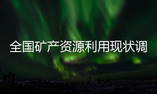 全國礦產資源利用現狀調查已取得一批重要成果