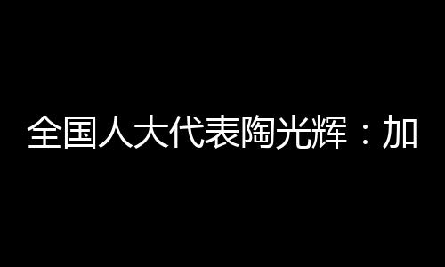 全國人大代表陶光輝：加大難動用儲量開發(fā)扶持力度保障能源安全