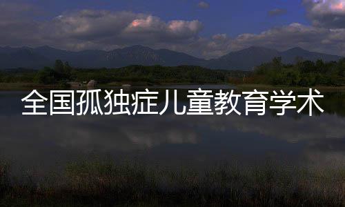 全國孤獨癥兒童教育學術研討會在泉州召開