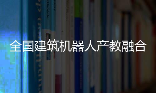 全國建筑機器人產教融合共同體成立