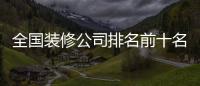 全國裝修公司排名前十名（中國十大裝修公司）