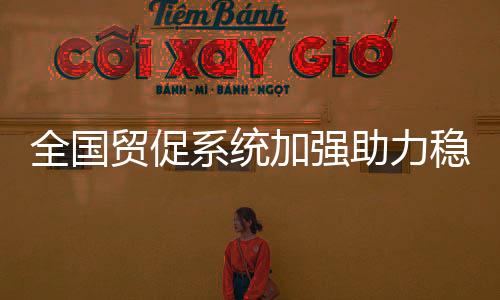 全國貿促系統加強助力穩外貿穩外資