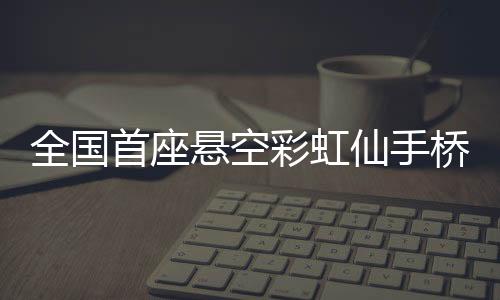 全國(guó)首座懸空彩虹仙手橋震撼面世 8.17日試開放