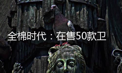 全棉時代：在售50款衛生巾質檢100%合格，近三年522次抽檢全部合格