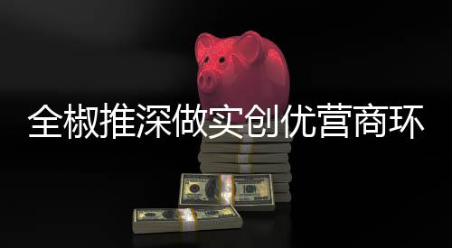 全椒推深做實創優營商環境為企服務_