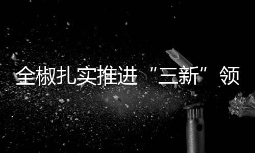 全椒扎實推進“三新”領(lǐng)域主題教育_