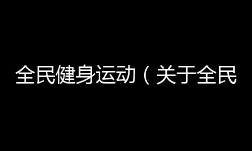 全民健身運動（關于全民健身運動的基本情況說明介紹）