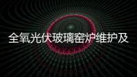 全氧光伏玻璃窯爐維護及保全的措施,行業(yè)資訊