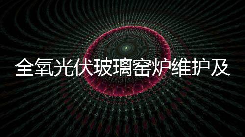 全氧光伏玻璃窯爐維護及保全的措施,行業(yè)資訊